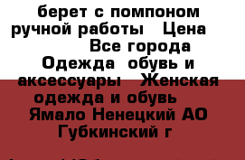 берет с помпоном ручной работы › Цена ­ 2 000 - Все города Одежда, обувь и аксессуары » Женская одежда и обувь   . Ямало-Ненецкий АО,Губкинский г.